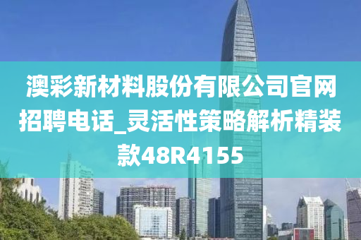 澳彩新材料股份有限公司官网招聘电话_灵活性策略解析精装款48R4155