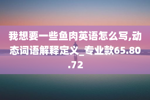 我想要一些鱼肉英语怎么写,动态词语解释定义_专业款65.80.72