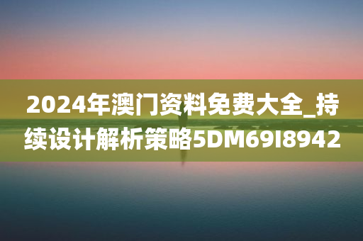 2024年澳门资料免费大全_持续设计解析策略5DM69I8942