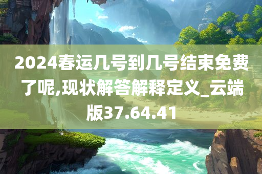 2024春运几号到几号结束免费了呢,现状解答解释定义_云端版37.64.41