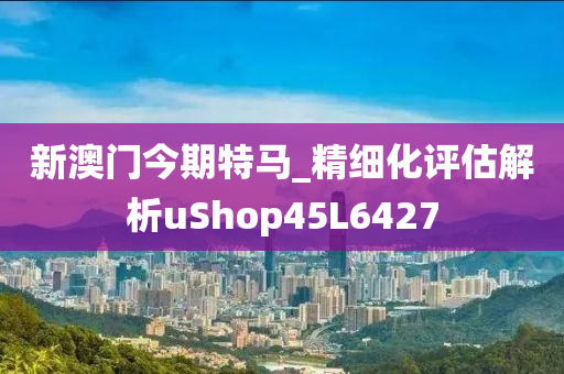 新澳门今期特马_精细化评估解析uShop45L6427