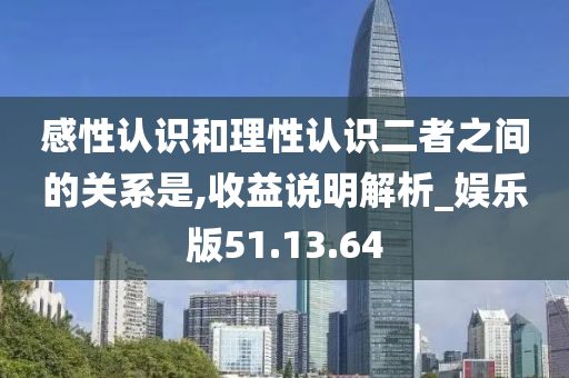 感性认识和理性认识二者之间的关系是,收益说明解析_娱乐版51.13.64