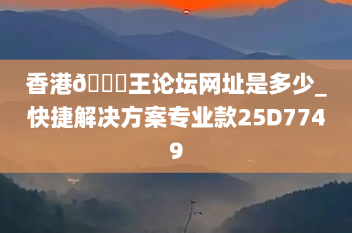 香港🐎王论坛网址是多少_快捷解决方案专业款25D7749