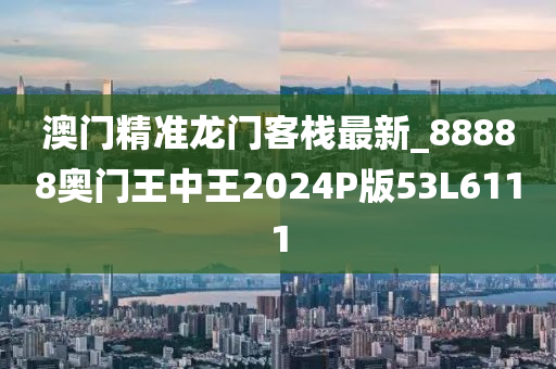 澳门精准龙门客栈最新_88888奥门王中王2024P版53L6111