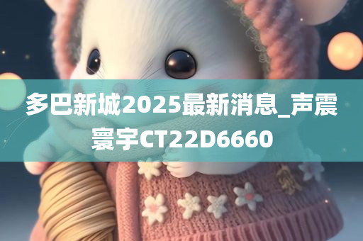 多巴新城2025最新消息_声震寰宇CT22D6660