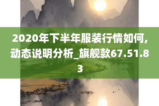 2020年下半年服装行情如何,动态说明分析_旗舰款67.51.83