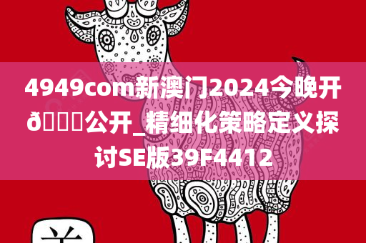 4949com新澳门2024今晚开🐎公开_精细化策略定义探讨SE版39F4412