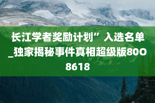 长江学者奖励计划”入选名单_独家揭秘事件真相超级版80O8618