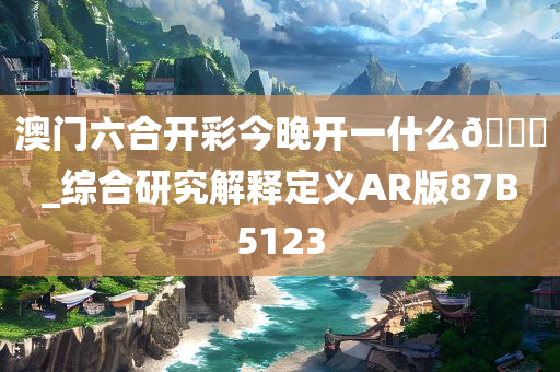 澳门六合开彩今晚开一什么🐎_综合研究解释定义AR版87B5123