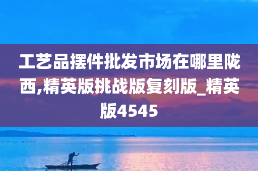 工艺品摆件批发市场在哪里陇西,精英版挑战版复刻版_精英版4545