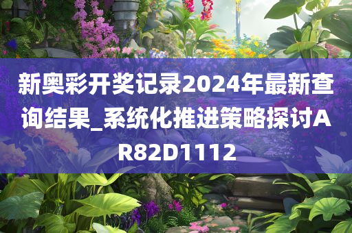 新奥彩开奖记录2024年最新查询结果_系统化推进策略探讨AR82D1112