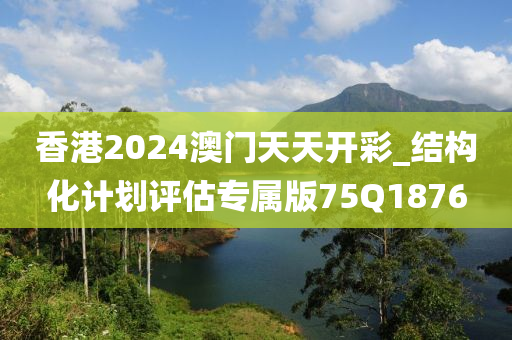 香港2024澳门天天开彩_结构化计划评估专属版75Q1876