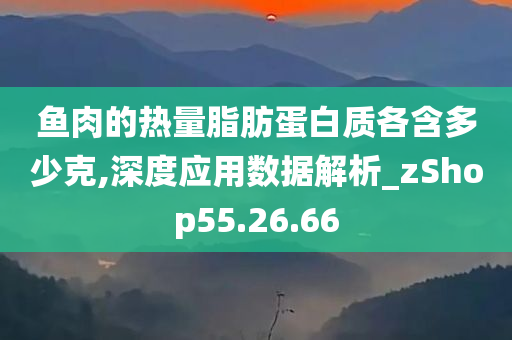 鱼肉的热量脂肪蛋白质各含多少克,深度应用数据解析_zShop55.26.66