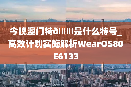 今晚澳门特🐎是什么特号_高效计划实施解析WearOS80E6133