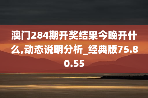 澳门284期开奖结果今晚开什么,动态说明分析_经典版75.80.55