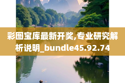 彩图宝库最新开奖,专业研究解析说明_bundle45.92.74