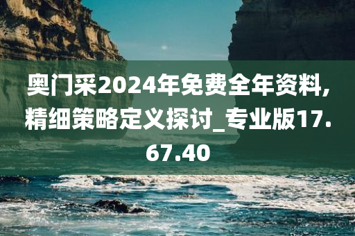 奥门采2024年免费全年资料,精细策略定义探讨_专业版17.67.40