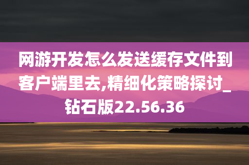 网游开发怎么发送缓存文件到客户端里去,精细化策略探讨_钻石版22.56.36