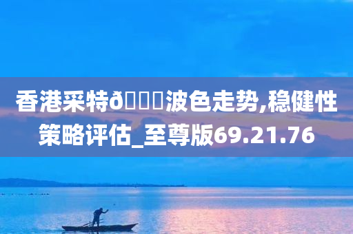 香港采特🐎波色走势,稳健性策略评估_至尊版69.21.76