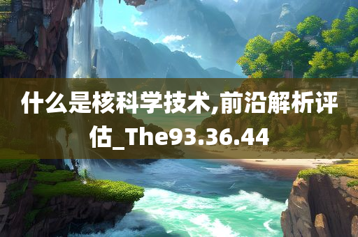 什么是核科学技术,前沿解析评估_The93.36.44