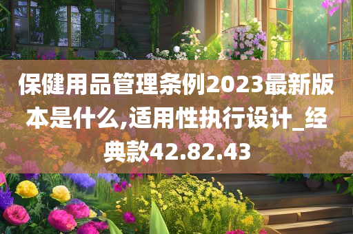 保健用品管理条例2023最新版本是什么,适用性执行设计_经典款42.82.43