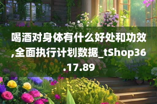 喝酒对身体有什么好处和功效,全面执行计划数据_tShop36.17.89