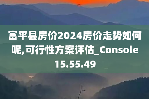 富平县房价2024房价走势如何呢,可行性方案评估_Console15.55.49