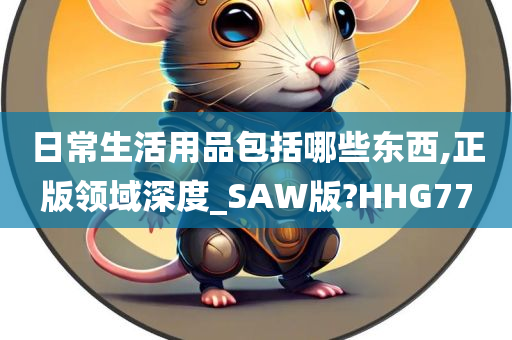 日常生活用品包括哪些东西,正版领域深度_SAW版?HHG77