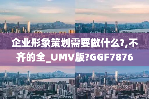 企业形象策划需要做什么?,不齐的全_UMV版?GGF7876