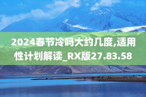 2024春节冷吗大约几度,适用性计划解读_RX版27.83.58