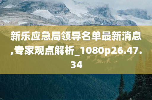 新乐应急局领导名单最新消息,专家观点解析_1080p26.47.34