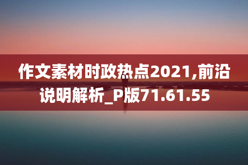 作文素材时政热点2021,前沿说明解析_P版71.61.55