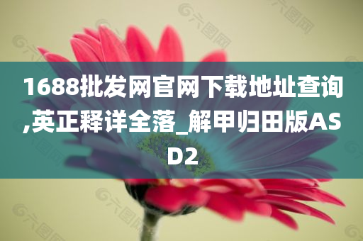 1688批发网官网下载地址查询,英正释详全落_解甲归田版ASD2