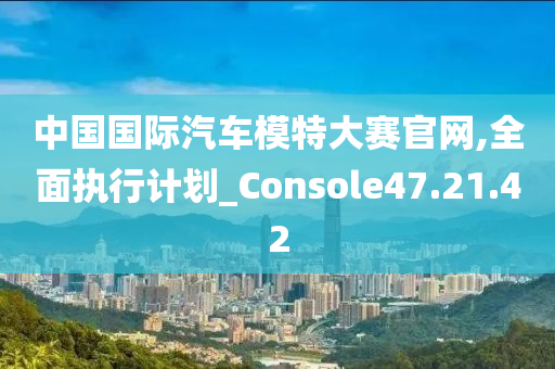 中国国际汽车模特大赛官网,全面执行计划_Console47.21.42