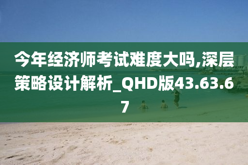 今年经济师考试难度大吗,深层策略设计解析_QHD版43.63.67