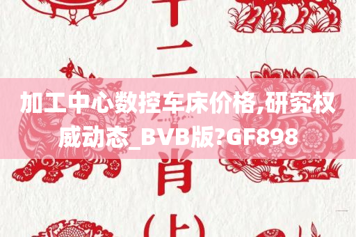 加工中心数控车床价格,研究权威动态_BVB版?GF898