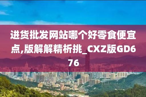 进货批发网站哪个好零食便宜点,版解解精析挑_CXZ版GD676