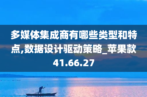 多媒体集成商有哪些类型和特点,数据设计驱动策略_苹果款41.66.27