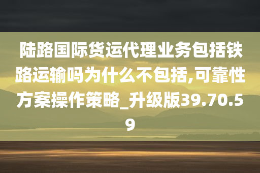 陆路国际货运代理业务包括铁路运输吗为什么不包括,可靠性方案操作策略_升级版39.70.59