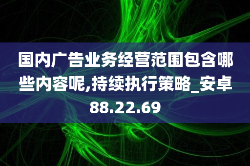 国内广告业务经营范围包含哪些内容呢,持续执行策略_安卓88.22.69