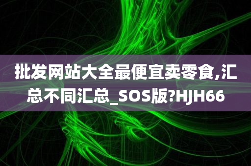 批发网站大全最便宜卖零食,汇总不同汇总_SOS版?HJH66