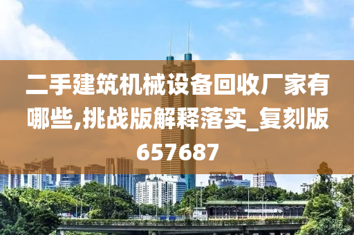 二手建筑机械设备回收厂家有哪些,挑战版解释落实_复刻版657687