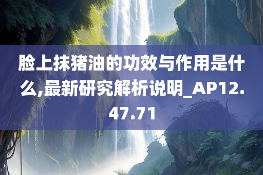 脸上抹猪油的功效与作用是什么,最新研究解析说明_AP12.47.71