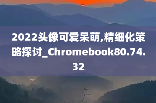 2022头像可爱呆萌,精细化策略探讨_Chromebook80.74.32