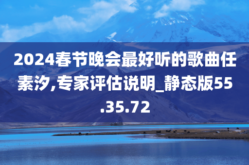 2024春节晚会最好听的歌曲任素汐,专家评估说明_静态版55.35.72