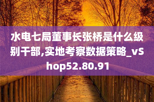 水电七局董事长张桥是什么级别干部,实地考察数据策略_vShop52.80.91