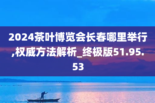 2024茶叶博览会长春哪里举行,权威方法解析_终极版51.95.53