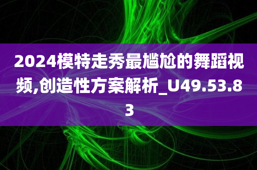 2024模特走秀最尴尬的舞蹈视频,创造性方案解析_U49.53.83