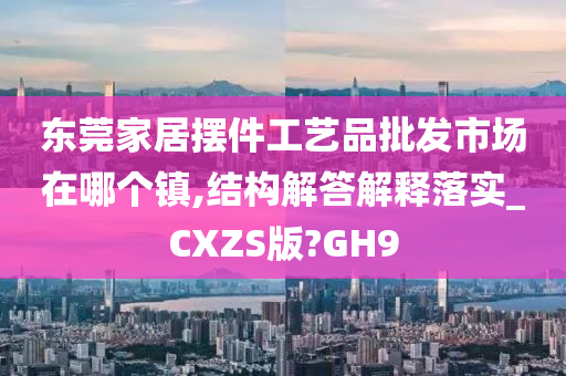 东莞家居摆件工艺品批发市场在哪个镇,结构解答解释落实_CXZS版?GH9