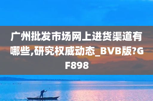 广州批发市场网上进货渠道有哪些,研究权威动态_BVB版?GF898